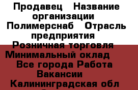 Продавец › Название организации ­ Полимерснаб › Отрасль предприятия ­ Розничная торговля › Минимальный оклад ­ 1 - Все города Работа » Вакансии   . Калининградская обл.,Советск г.